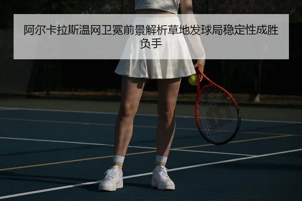 阿尔卡拉斯温网卫冕前景解析草地发球局稳定性成胜负手